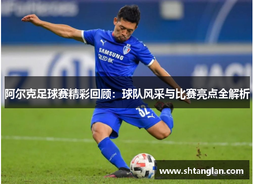 阿尔克足球赛精彩回顾：球队风采与比赛亮点全解析