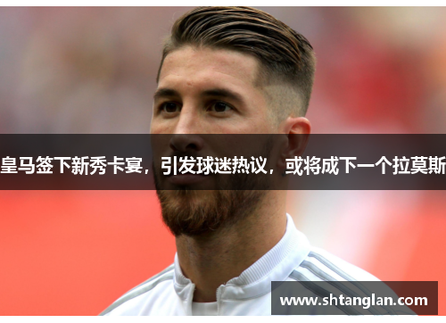 皇马签下新秀卡宴，引发球迷热议，或将成下一个拉莫斯