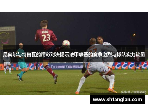 尼奥尔与特鲁瓦的精彩对决揭示法甲联赛的竞争激烈与球队实力较量