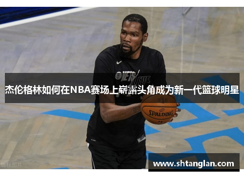 杰伦格林如何在NBA赛场上崭露头角成为新一代篮球明星