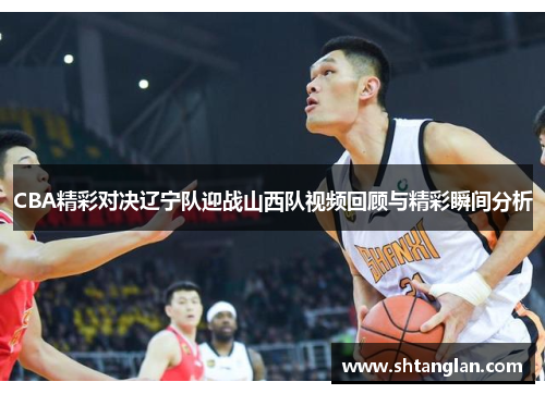 CBA精彩对决辽宁队迎战山西队视频回顾与精彩瞬间分析