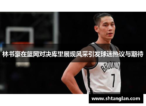 林书豪在篮网对决库里展现风采引发球迷热议与期待