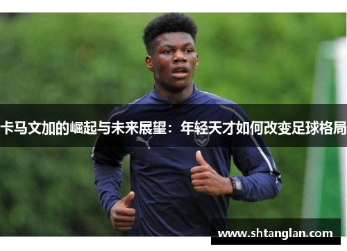 卡马文加的崛起与未来展望：年轻天才如何改变足球格局